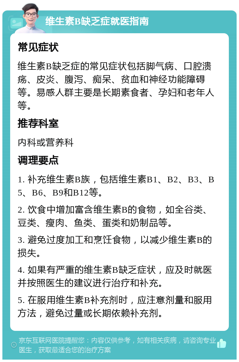 维生素B缺乏症就医指南 常见症状 维生素B缺乏症的常见症状包括脚气病、口腔溃疡、皮炎、腹泻、痴呆、贫血和神经功能障碍等。易感人群主要是长期素食者、孕妇和老年人等。 推荐科室 内科或营养科 调理要点 1. 补充维生素B族，包括维生素B1、B2、B3、B5、B6、B9和B12等。 2. 饮食中增加富含维生素B的食物，如全谷类、豆类、瘦肉、鱼类、蛋类和奶制品等。 3. 避免过度加工和烹饪食物，以减少维生素B的损失。 4. 如果有严重的维生素B缺乏症状，应及时就医并按照医生的建议进行治疗和补充。 5. 在服用维生素B补充剂时，应注意剂量和服用方法，避免过量或长期依赖补充剂。