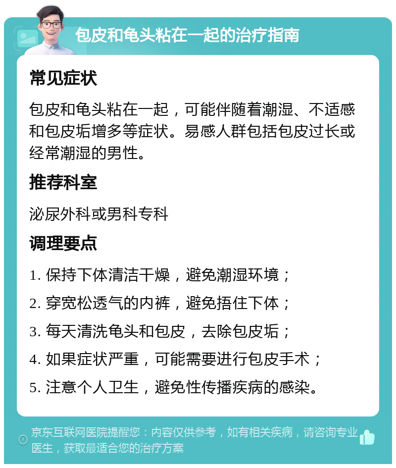 包皮和龟头粘在一起的治疗指南 常见症状 包皮和龟头粘在一起，可能伴随着潮湿、不适感和包皮垢增多等症状。易感人群包括包皮过长或经常潮湿的男性。 推荐科室 泌尿外科或男科专科 调理要点 1. 保持下体清洁干燥，避免潮湿环境； 2. 穿宽松透气的内裤，避免捂住下体； 3. 每天清洗龟头和包皮，去除包皮垢； 4. 如果症状严重，可能需要进行包皮手术； 5. 注意个人卫生，避免性传播疾病的感染。