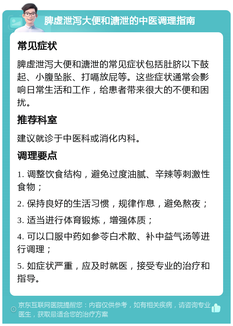 脾虚泄泻大便和溏泄的中医调理指南 常见症状 脾虚泄泻大便和溏泄的常见症状包括肚脐以下鼓起、小腹坠胀、打嗝放屁等。这些症状通常会影响日常生活和工作，给患者带来很大的不便和困扰。 推荐科室 建议就诊于中医科或消化内科。 调理要点 1. 调整饮食结构，避免过度油腻、辛辣等刺激性食物； 2. 保持良好的生活习惯，规律作息，避免熬夜； 3. 适当进行体育锻炼，增强体质； 4. 可以口服中药如参苓白术散、补中益气汤等进行调理； 5. 如症状严重，应及时就医，接受专业的治疗和指导。