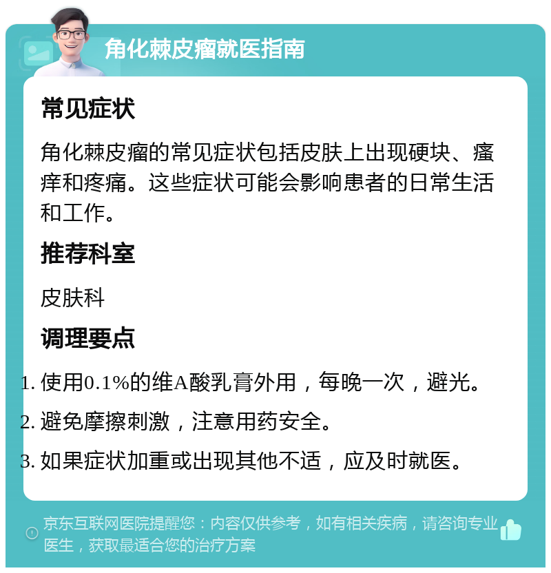 角化棘皮瘤就医指南 常见症状 角化棘皮瘤的常见症状包括皮肤上出现硬块、瘙痒和疼痛。这些症状可能会影响患者的日常生活和工作。 推荐科室 皮肤科 调理要点 使用0.1%的维A酸乳膏外用，每晚一次，避光。 避免摩擦刺激，注意用药安全。 如果症状加重或出现其他不适，应及时就医。