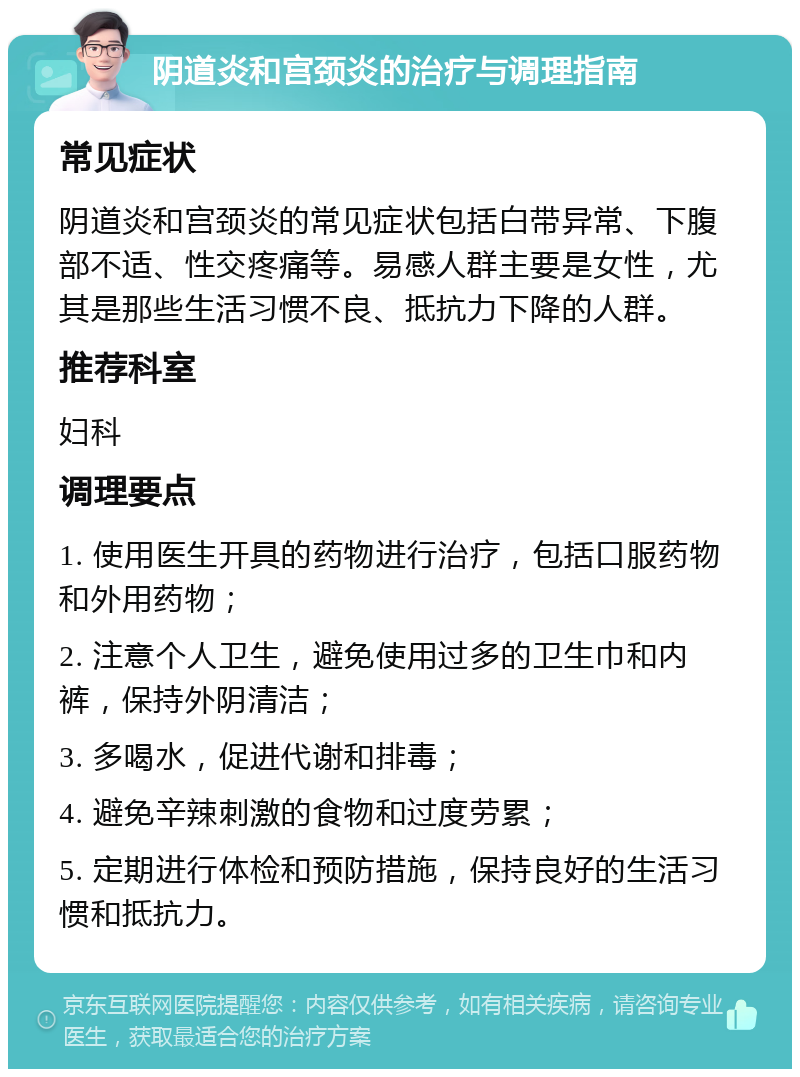 阴道炎和宫颈炎的治疗与调理指南 常见症状 阴道炎和宫颈炎的常见症状包括白带异常、下腹部不适、性交疼痛等。易感人群主要是女性，尤其是那些生活习惯不良、抵抗力下降的人群。 推荐科室 妇科 调理要点 1. 使用医生开具的药物进行治疗，包括口服药物和外用药物； 2. 注意个人卫生，避免使用过多的卫生巾和内裤，保持外阴清洁； 3. 多喝水，促进代谢和排毒； 4. 避免辛辣刺激的食物和过度劳累； 5. 定期进行体检和预防措施，保持良好的生活习惯和抵抗力。