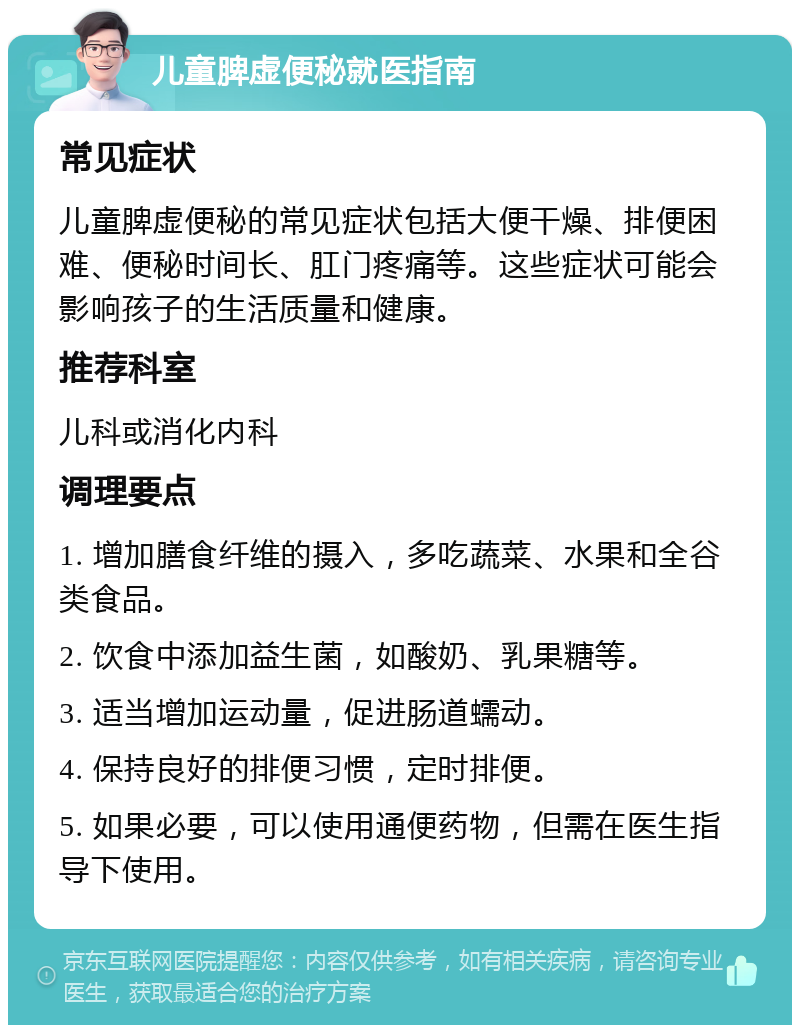 儿童脾虚便秘就医指南 常见症状 儿童脾虚便秘的常见症状包括大便干燥、排便困难、便秘时间长、肛门疼痛等。这些症状可能会影响孩子的生活质量和健康。 推荐科室 儿科或消化内科 调理要点 1. 增加膳食纤维的摄入，多吃蔬菜、水果和全谷类食品。 2. 饮食中添加益生菌，如酸奶、乳果糖等。 3. 适当增加运动量，促进肠道蠕动。 4. 保持良好的排便习惯，定时排便。 5. 如果必要，可以使用通便药物，但需在医生指导下使用。