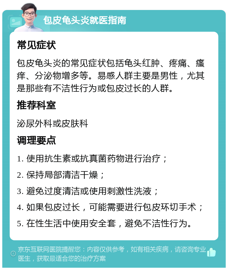 包皮龟头炎就医指南 常见症状 包皮龟头炎的常见症状包括龟头红肿、疼痛、瘙痒、分泌物增多等。易感人群主要是男性，尤其是那些有不洁性行为或包皮过长的人群。 推荐科室 泌尿外科或皮肤科 调理要点 1. 使用抗生素或抗真菌药物进行治疗； 2. 保持局部清洁干燥； 3. 避免过度清洁或使用刺激性洗液； 4. 如果包皮过长，可能需要进行包皮环切手术； 5. 在性生活中使用安全套，避免不洁性行为。