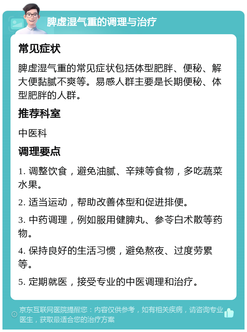 脾虚湿气重的调理与治疗 常见症状 脾虚湿气重的常见症状包括体型肥胖、便秘、解大便黏腻不爽等。易感人群主要是长期便秘、体型肥胖的人群。 推荐科室 中医科 调理要点 1. 调整饮食，避免油腻、辛辣等食物，多吃蔬菜水果。 2. 适当运动，帮助改善体型和促进排便。 3. 中药调理，例如服用健脾丸、参苓白术散等药物。 4. 保持良好的生活习惯，避免熬夜、过度劳累等。 5. 定期就医，接受专业的中医调理和治疗。