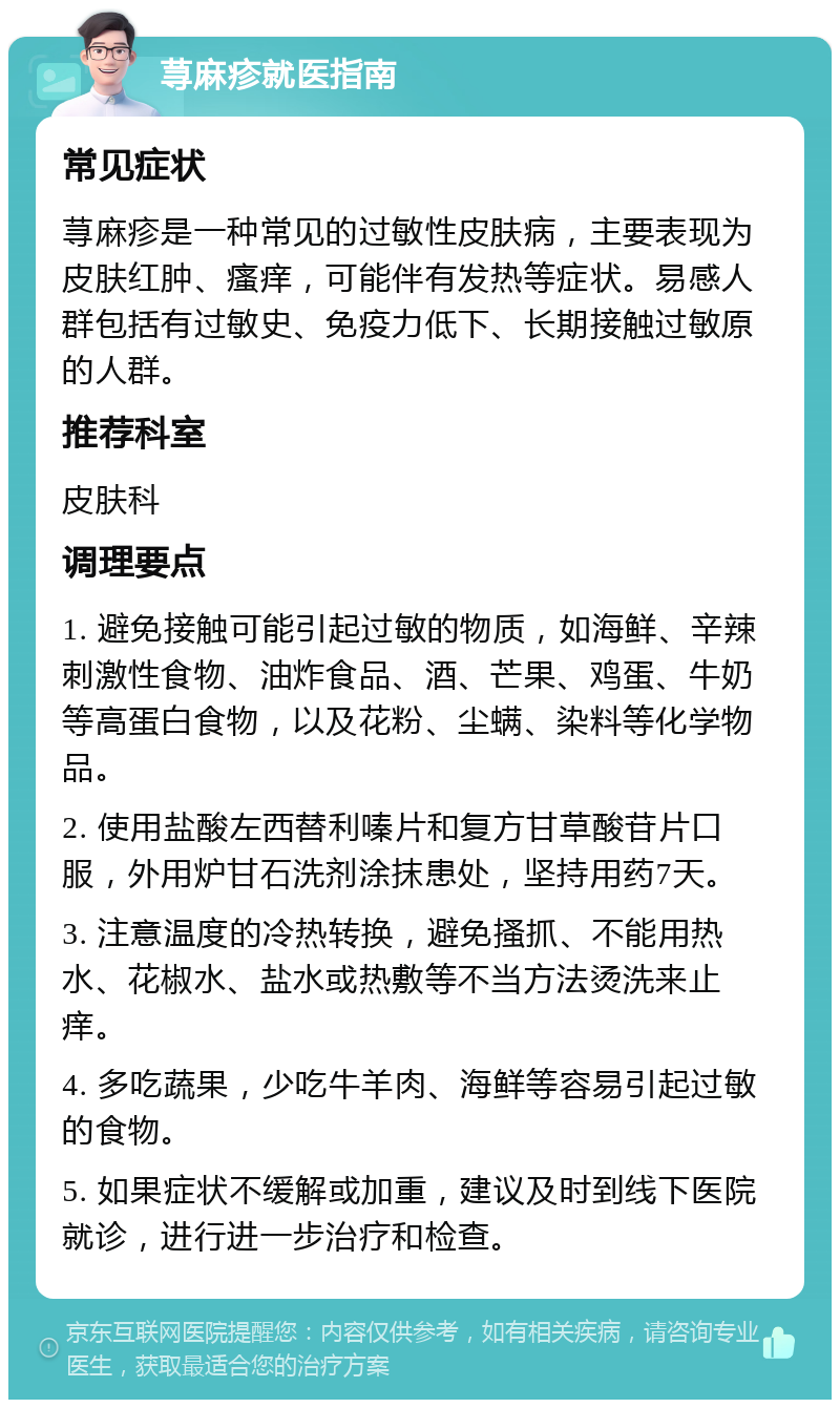 荨麻疹就医指南 常见症状 荨麻疹是一种常见的过敏性皮肤病，主要表现为皮肤红肿、瘙痒，可能伴有发热等症状。易感人群包括有过敏史、免疫力低下、长期接触过敏原的人群。 推荐科室 皮肤科 调理要点 1. 避免接触可能引起过敏的物质，如海鲜、辛辣刺激性食物、油炸食品、酒、芒果、鸡蛋、牛奶等高蛋白食物，以及花粉、尘螨、染料等化学物品。 2. 使用盐酸左西替利嗪片和复方甘草酸苷片口服，外用炉甘石洗剂涂抹患处，坚持用药7天。 3. 注意温度的冷热转换，避免搔抓、不能用热水、花椒水、盐水或热敷等不当方法烫洗来止痒。 4. 多吃蔬果，少吃牛羊肉、海鲜等容易引起过敏的食物。 5. 如果症状不缓解或加重，建议及时到线下医院就诊，进行进一步治疗和检查。