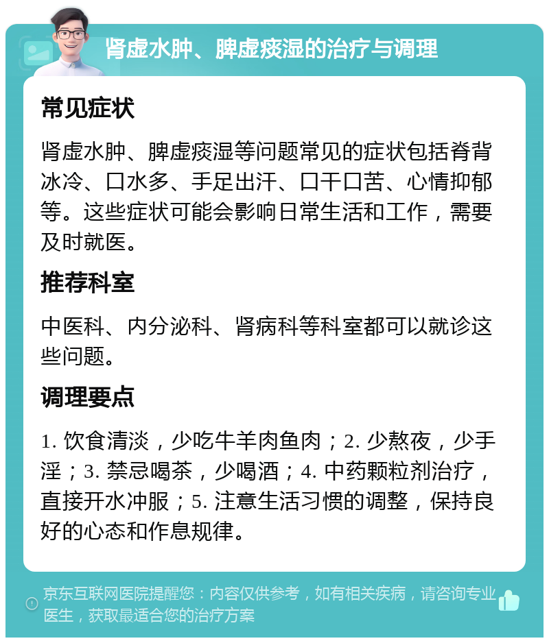 肾虚水肿、脾虚痰湿的治疗与调理 常见症状 肾虚水肿、脾虚痰湿等问题常见的症状包括脊背冰冷、口水多、手足出汗、口干口苦、心情抑郁等。这些症状可能会影响日常生活和工作，需要及时就医。 推荐科室 中医科、内分泌科、肾病科等科室都可以就诊这些问题。 调理要点 1. 饮食清淡，少吃牛羊肉鱼肉；2. 少熬夜，少手淫；3. 禁忌喝茶，少喝酒；4. 中药颗粒剂治疗，直接开水冲服；5. 注意生活习惯的调整，保持良好的心态和作息规律。