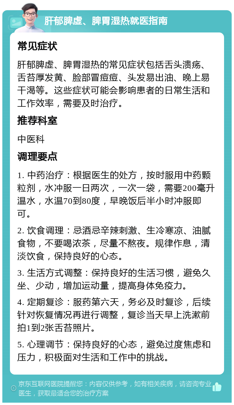 肝郁脾虚、脾胃湿热就医指南 常见症状 肝郁脾虚、脾胃湿热的常见症状包括舌头溃疡、舌苔厚发黄、脸部冒痘痘、头发易出油、晚上易干渴等。这些症状可能会影响患者的日常生活和工作效率，需要及时治疗。 推荐科室 中医科 调理要点 1. 中药治疗：根据医生的处方，按时服用中药颗粒剂，水冲服一日两次，一次一袋，需要200毫升温水，水温70到80度，早晚饭后半小时冲服即可。 2. 饮食调理：忌酒忌辛辣刺激、生冷寒凉、油腻食物，不要喝浓茶，尽量不熬夜。规律作息，清淡饮食，保持良好的心态。 3. 生活方式调整：保持良好的生活习惯，避免久坐、少动，增加运动量，提高身体免疫力。 4. 定期复诊：服药第六天，务必及时复诊，后续针对恢复情况再进行调整，复诊当天早上洗漱前拍1到2张舌苔照片。 5. 心理调节：保持良好的心态，避免过度焦虑和压力，积极面对生活和工作中的挑战。