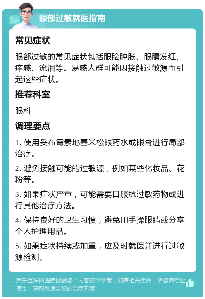 眼部过敏就医指南 常见症状 眼部过敏的常见症状包括眼睑肿胀、眼睛发红、痒感、流泪等。易感人群可能因接触过敏源而引起这些症状。 推荐科室 眼科 调理要点 1. 使用妥布霉素地塞米松眼药水或眼膏进行局部治疗。 2. 避免接触可能的过敏源，例如某些化妆品、花粉等。 3. 如果症状严重，可能需要口服抗过敏药物或进行其他治疗方法。 4. 保持良好的卫生习惯，避免用手揉眼睛或分享个人护理用品。 5. 如果症状持续或加重，应及时就医并进行过敏源检测。