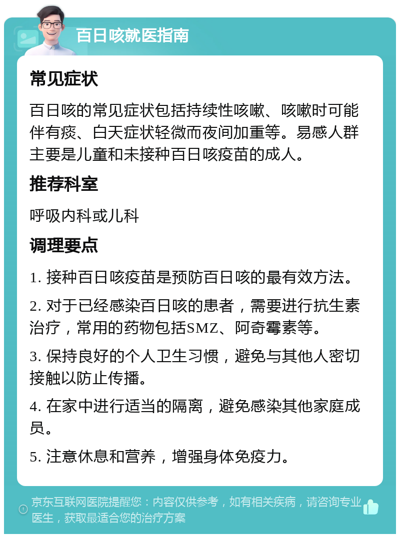 百日咳就医指南 常见症状 百日咳的常见症状包括持续性咳嗽、咳嗽时可能伴有痰、白天症状轻微而夜间加重等。易感人群主要是儿童和未接种百日咳疫苗的成人。 推荐科室 呼吸内科或儿科 调理要点 1. 接种百日咳疫苗是预防百日咳的最有效方法。 2. 对于已经感染百日咳的患者，需要进行抗生素治疗，常用的药物包括SMZ、阿奇霉素等。 3. 保持良好的个人卫生习惯，避免与其他人密切接触以防止传播。 4. 在家中进行适当的隔离，避免感染其他家庭成员。 5. 注意休息和营养，增强身体免疫力。