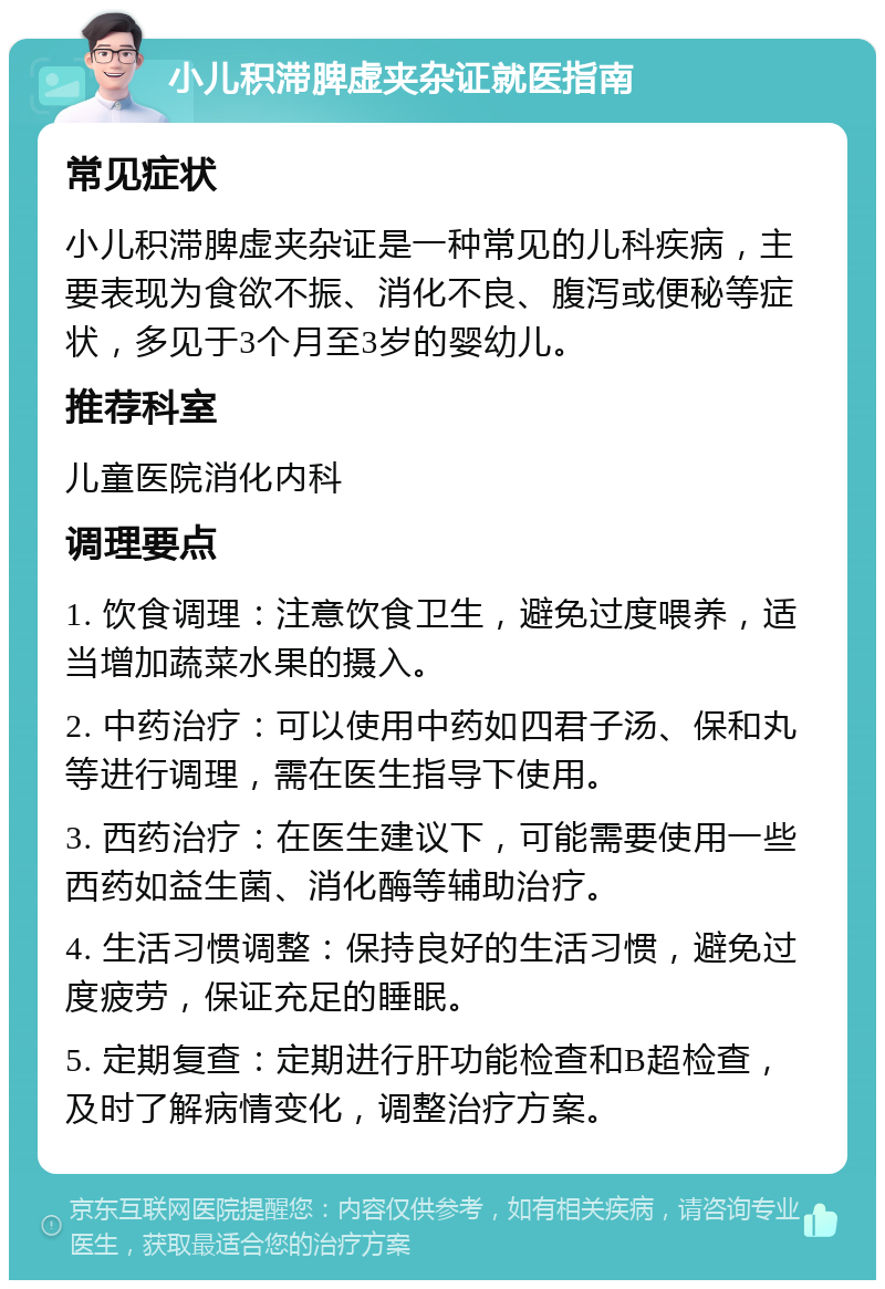 小儿积滞脾虚夹杂证就医指南 常见症状 小儿积滞脾虚夹杂证是一种常见的儿科疾病，主要表现为食欲不振、消化不良、腹泻或便秘等症状，多见于3个月至3岁的婴幼儿。 推荐科室 儿童医院消化内科 调理要点 1. 饮食调理：注意饮食卫生，避免过度喂养，适当增加蔬菜水果的摄入。 2. 中药治疗：可以使用中药如四君子汤、保和丸等进行调理，需在医生指导下使用。 3. 西药治疗：在医生建议下，可能需要使用一些西药如益生菌、消化酶等辅助治疗。 4. 生活习惯调整：保持良好的生活习惯，避免过度疲劳，保证充足的睡眠。 5. 定期复查：定期进行肝功能检查和B超检查，及时了解病情变化，调整治疗方案。