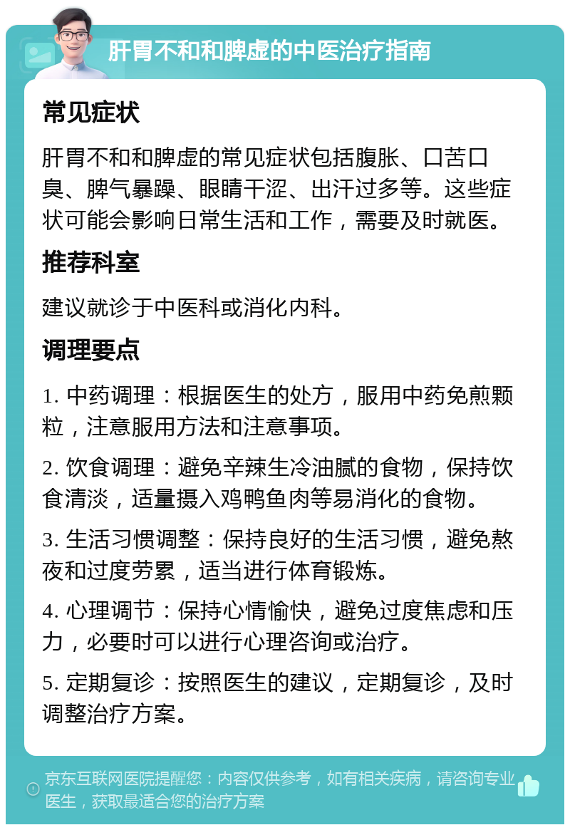 肝胃不和和脾虚的中医治疗指南 常见症状 肝胃不和和脾虚的常见症状包括腹胀、口苦口臭、脾气暴躁、眼睛干涩、出汗过多等。这些症状可能会影响日常生活和工作，需要及时就医。 推荐科室 建议就诊于中医科或消化内科。 调理要点 1. 中药调理：根据医生的处方，服用中药免煎颗粒，注意服用方法和注意事项。 2. 饮食调理：避免辛辣生冷油腻的食物，保持饮食清淡，适量摄入鸡鸭鱼肉等易消化的食物。 3. 生活习惯调整：保持良好的生活习惯，避免熬夜和过度劳累，适当进行体育锻炼。 4. 心理调节：保持心情愉快，避免过度焦虑和压力，必要时可以进行心理咨询或治疗。 5. 定期复诊：按照医生的建议，定期复诊，及时调整治疗方案。