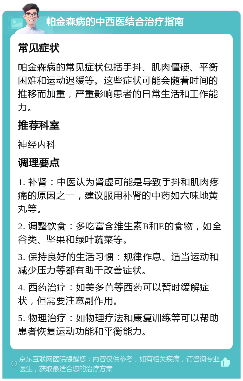 帕金森病的中西医结合治疗指南 常见症状 帕金森病的常见症状包括手抖、肌肉僵硬、平衡困难和运动迟缓等。这些症状可能会随着时间的推移而加重，严重影响患者的日常生活和工作能力。 推荐科室 神经内科 调理要点 1. 补肾：中医认为肾虚可能是导致手抖和肌肉疼痛的原因之一，建议服用补肾的中药如六味地黄丸等。 2. 调整饮食：多吃富含维生素B和E的食物，如全谷类、坚果和绿叶蔬菜等。 3. 保持良好的生活习惯：规律作息、适当运动和减少压力等都有助于改善症状。 4. 西药治疗：如美多芭等西药可以暂时缓解症状，但需要注意副作用。 5. 物理治疗：如物理疗法和康复训练等可以帮助患者恢复运动功能和平衡能力。