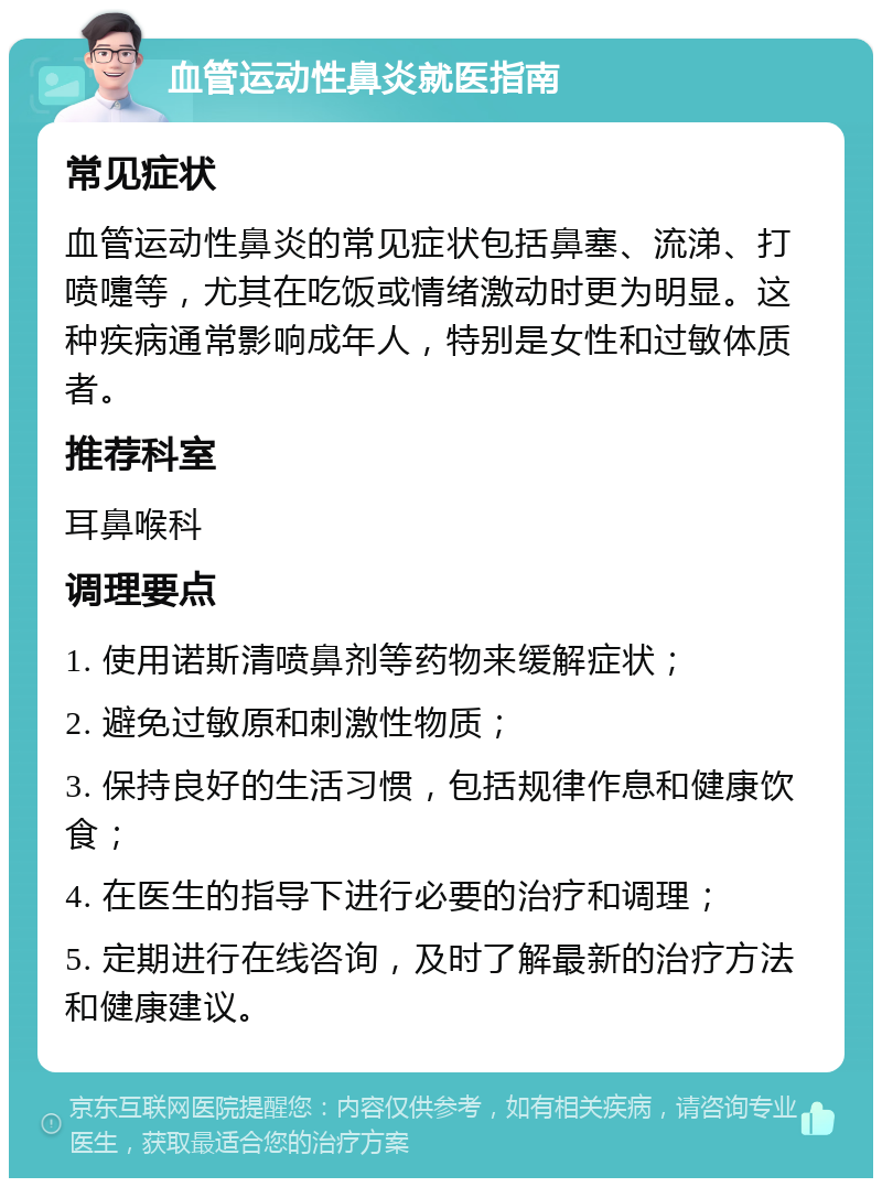 血管运动性鼻炎就医指南 常见症状 血管运动性鼻炎的常见症状包括鼻塞、流涕、打喷嚏等，尤其在吃饭或情绪激动时更为明显。这种疾病通常影响成年人，特别是女性和过敏体质者。 推荐科室 耳鼻喉科 调理要点 1. 使用诺斯清喷鼻剂等药物来缓解症状； 2. 避免过敏原和刺激性物质； 3. 保持良好的生活习惯，包括规律作息和健康饮食； 4. 在医生的指导下进行必要的治疗和调理； 5. 定期进行在线咨询，及时了解最新的治疗方法和健康建议。