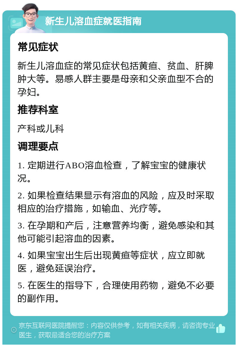 新生儿溶血症就医指南 常见症状 新生儿溶血症的常见症状包括黄疸、贫血、肝脾肿大等。易感人群主要是母亲和父亲血型不合的孕妇。 推荐科室 产科或儿科 调理要点 1. 定期进行ABO溶血检查，了解宝宝的健康状况。 2. 如果检查结果显示有溶血的风险，应及时采取相应的治疗措施，如输血、光疗等。 3. 在孕期和产后，注意营养均衡，避免感染和其他可能引起溶血的因素。 4. 如果宝宝出生后出现黄疸等症状，应立即就医，避免延误治疗。 5. 在医生的指导下，合理使用药物，避免不必要的副作用。