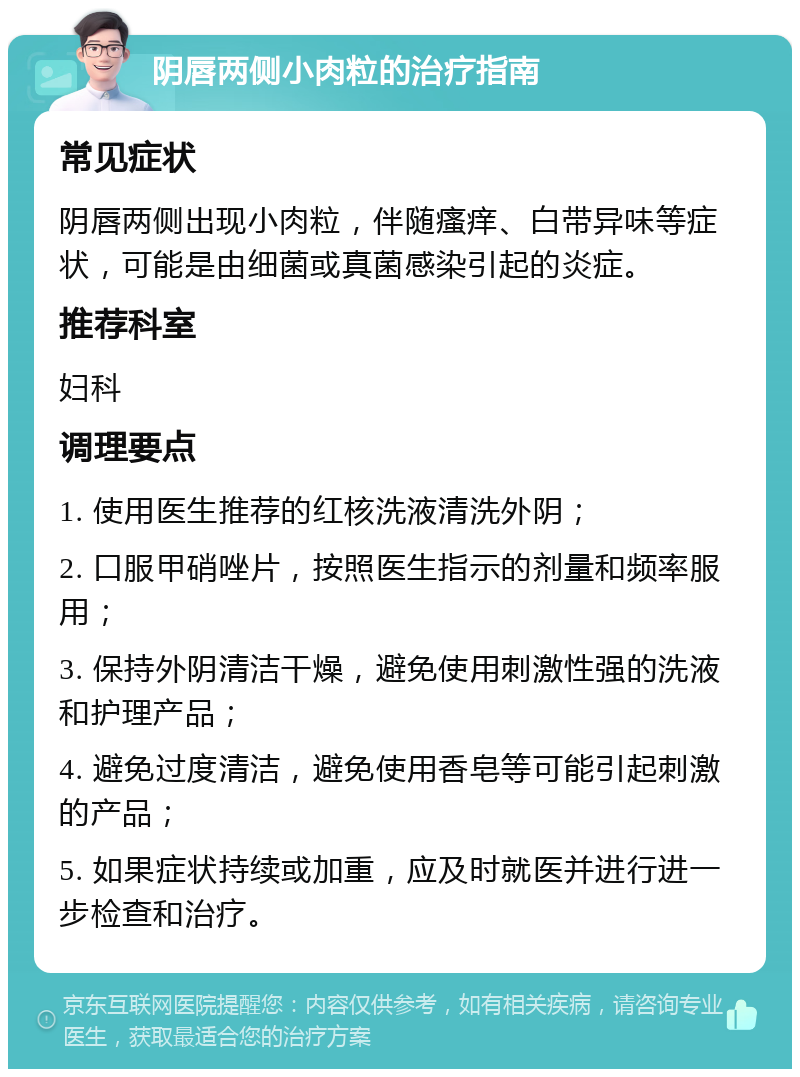 阴唇两侧小肉粒的治疗指南 常见症状 阴唇两侧出现小肉粒，伴随瘙痒、白带异味等症状，可能是由细菌或真菌感染引起的炎症。 推荐科室 妇科 调理要点 1. 使用医生推荐的红核洗液清洗外阴； 2. 口服甲硝唑片，按照医生指示的剂量和频率服用； 3. 保持外阴清洁干燥，避免使用刺激性强的洗液和护理产品； 4. 避免过度清洁，避免使用香皂等可能引起刺激的产品； 5. 如果症状持续或加重，应及时就医并进行进一步检查和治疗。