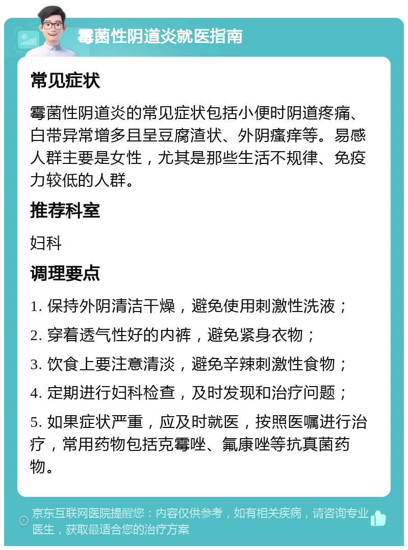 霉菌性阴道炎就医指南 常见症状 霉菌性阴道炎的常见症状包括小便时阴道疼痛、白带异常增多且呈豆腐渣状、外阴瘙痒等。易感人群主要是女性，尤其是那些生活不规律、免疫力较低的人群。 推荐科室 妇科 调理要点 1. 保持外阴清洁干燥，避免使用刺激性洗液； 2. 穿着透气性好的内裤，避免紧身衣物； 3. 饮食上要注意清淡，避免辛辣刺激性食物； 4. 定期进行妇科检查，及时发现和治疗问题； 5. 如果症状严重，应及时就医，按照医嘱进行治疗，常用药物包括克霉唑、氟康唑等抗真菌药物。