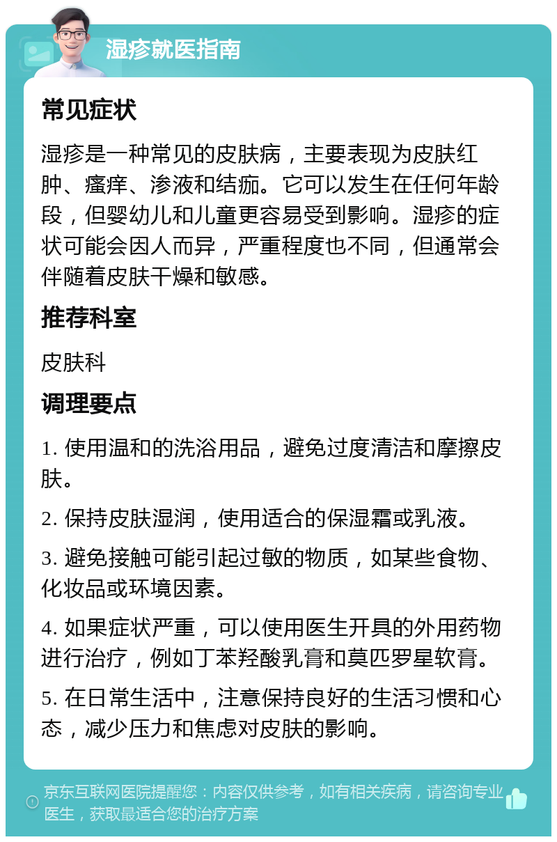 湿疹就医指南 常见症状 湿疹是一种常见的皮肤病，主要表现为皮肤红肿、瘙痒、渗液和结痂。它可以发生在任何年龄段，但婴幼儿和儿童更容易受到影响。湿疹的症状可能会因人而异，严重程度也不同，但通常会伴随着皮肤干燥和敏感。 推荐科室 皮肤科 调理要点 1. 使用温和的洗浴用品，避免过度清洁和摩擦皮肤。 2. 保持皮肤湿润，使用适合的保湿霜或乳液。 3. 避免接触可能引起过敏的物质，如某些食物、化妆品或环境因素。 4. 如果症状严重，可以使用医生开具的外用药物进行治疗，例如丁苯羟酸乳膏和莫匹罗星软膏。 5. 在日常生活中，注意保持良好的生活习惯和心态，减少压力和焦虑对皮肤的影响。