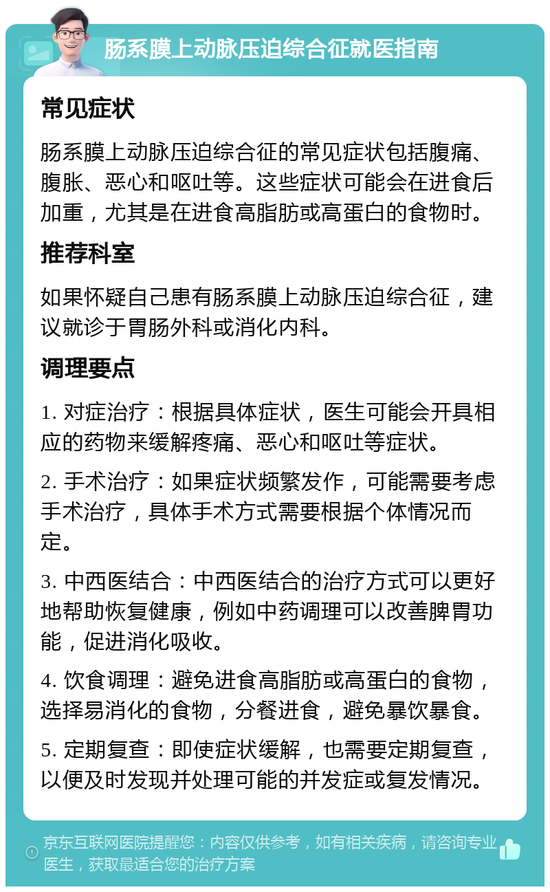 肠系膜上动脉压迫综合征就医指南 常见症状 肠系膜上动脉压迫综合征的常见症状包括腹痛、腹胀、恶心和呕吐等。这些症状可能会在进食后加重，尤其是在进食高脂肪或高蛋白的食物时。 推荐科室 如果怀疑自己患有肠系膜上动脉压迫综合征，建议就诊于胃肠外科或消化内科。 调理要点 1. 对症治疗：根据具体症状，医生可能会开具相应的药物来缓解疼痛、恶心和呕吐等症状。 2. 手术治疗：如果症状频繁发作，可能需要考虑手术治疗，具体手术方式需要根据个体情况而定。 3. 中西医结合：中西医结合的治疗方式可以更好地帮助恢复健康，例如中药调理可以改善脾胃功能，促进消化吸收。 4. 饮食调理：避免进食高脂肪或高蛋白的食物，选择易消化的食物，分餐进食，避免暴饮暴食。 5. 定期复查：即使症状缓解，也需要定期复查，以便及时发现并处理可能的并发症或复发情况。