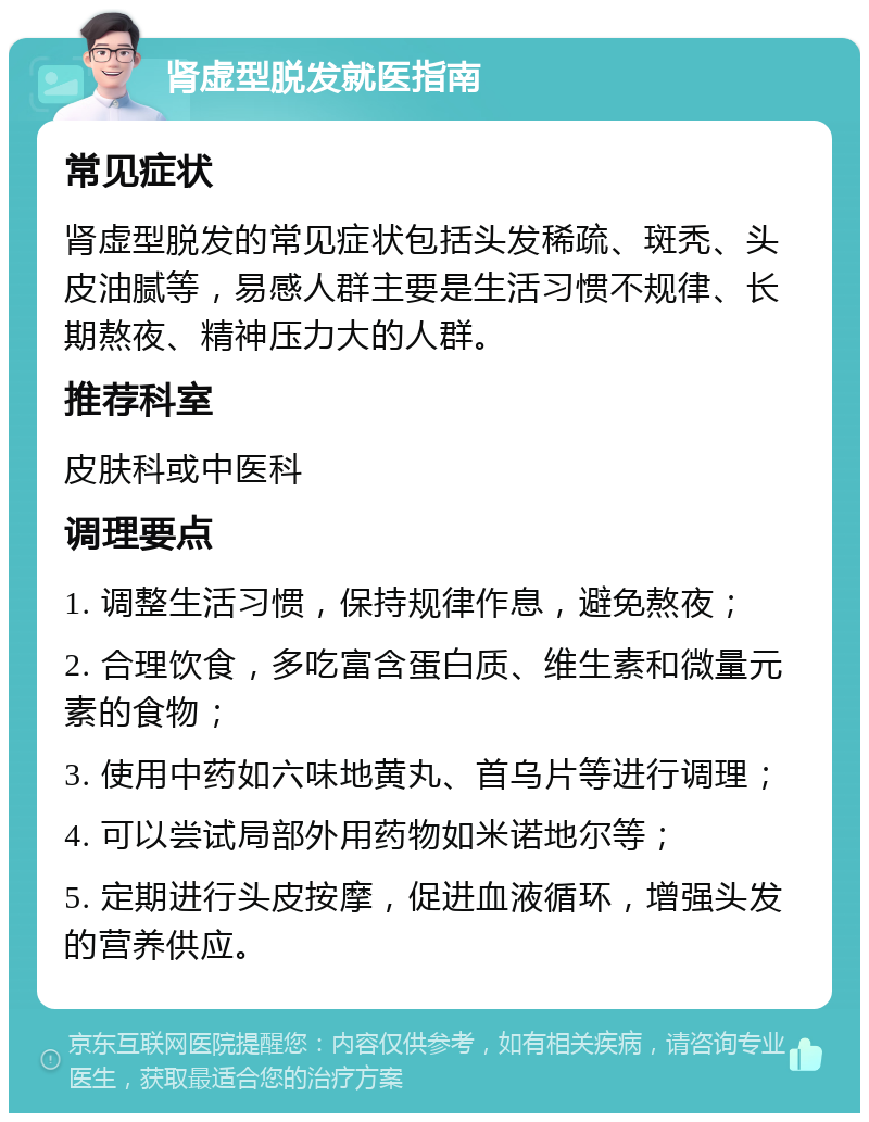 肾虚型脱发就医指南 常见症状 肾虚型脱发的常见症状包括头发稀疏、斑秃、头皮油腻等，易感人群主要是生活习惯不规律、长期熬夜、精神压力大的人群。 推荐科室 皮肤科或中医科 调理要点 1. 调整生活习惯，保持规律作息，避免熬夜； 2. 合理饮食，多吃富含蛋白质、维生素和微量元素的食物； 3. 使用中药如六味地黄丸、首乌片等进行调理； 4. 可以尝试局部外用药物如米诺地尔等； 5. 定期进行头皮按摩，促进血液循环，增强头发的营养供应。