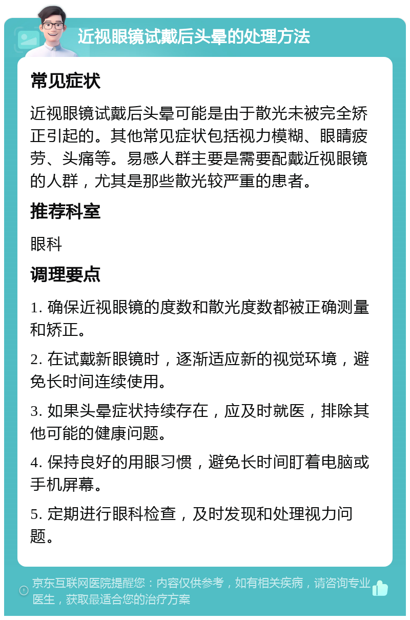 近视眼镜试戴后头晕的处理方法 常见症状 近视眼镜试戴后头晕可能是由于散光未被完全矫正引起的。其他常见症状包括视力模糊、眼睛疲劳、头痛等。易感人群主要是需要配戴近视眼镜的人群，尤其是那些散光较严重的患者。 推荐科室 眼科 调理要点 1. 确保近视眼镜的度数和散光度数都被正确测量和矫正。 2. 在试戴新眼镜时，逐渐适应新的视觉环境，避免长时间连续使用。 3. 如果头晕症状持续存在，应及时就医，排除其他可能的健康问题。 4. 保持良好的用眼习惯，避免长时间盯着电脑或手机屏幕。 5. 定期进行眼科检查，及时发现和处理视力问题。