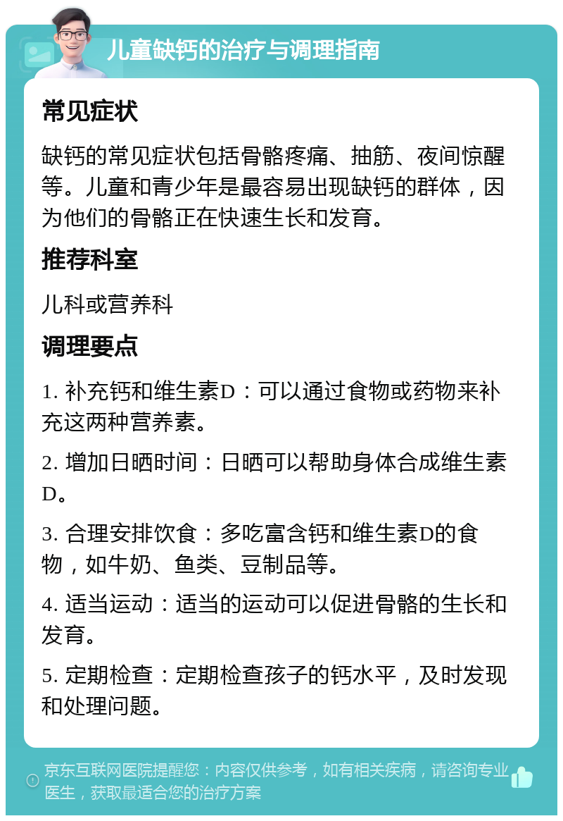 儿童缺钙的治疗与调理指南 常见症状 缺钙的常见症状包括骨骼疼痛、抽筋、夜间惊醒等。儿童和青少年是最容易出现缺钙的群体，因为他们的骨骼正在快速生长和发育。 推荐科室 儿科或营养科 调理要点 1. 补充钙和维生素D：可以通过食物或药物来补充这两种营养素。 2. 增加日晒时间：日晒可以帮助身体合成维生素D。 3. 合理安排饮食：多吃富含钙和维生素D的食物，如牛奶、鱼类、豆制品等。 4. 适当运动：适当的运动可以促进骨骼的生长和发育。 5. 定期检查：定期检查孩子的钙水平，及时发现和处理问题。