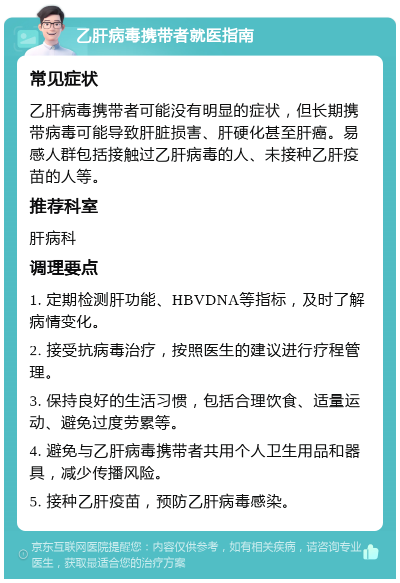 乙肝病毒携带者就医指南 常见症状 乙肝病毒携带者可能没有明显的症状，但长期携带病毒可能导致肝脏损害、肝硬化甚至肝癌。易感人群包括接触过乙肝病毒的人、未接种乙肝疫苗的人等。 推荐科室 肝病科 调理要点 1. 定期检测肝功能、HBVDNA等指标，及时了解病情变化。 2. 接受抗病毒治疗，按照医生的建议进行疗程管理。 3. 保持良好的生活习惯，包括合理饮食、适量运动、避免过度劳累等。 4. 避免与乙肝病毒携带者共用个人卫生用品和器具，减少传播风险。 5. 接种乙肝疫苗，预防乙肝病毒感染。