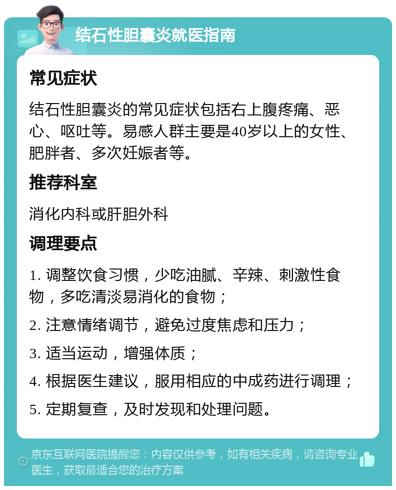 结石性胆囊炎就医指南 常见症状 结石性胆囊炎的常见症状包括右上腹疼痛、恶心、呕吐等。易感人群主要是40岁以上的女性、肥胖者、多次妊娠者等。 推荐科室 消化内科或肝胆外科 调理要点 1. 调整饮食习惯，少吃油腻、辛辣、刺激性食物，多吃清淡易消化的食物； 2. 注意情绪调节，避免过度焦虑和压力； 3. 适当运动，增强体质； 4. 根据医生建议，服用相应的中成药进行调理； 5. 定期复查，及时发现和处理问题。