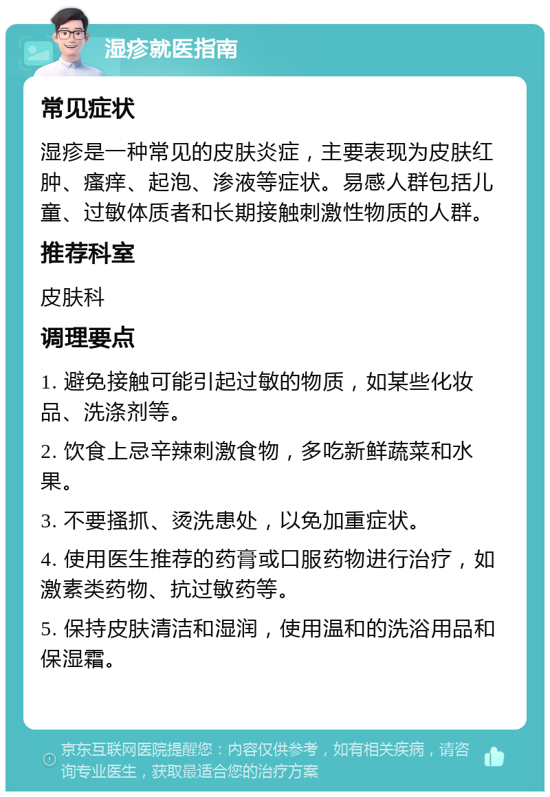 湿疹就医指南 常见症状 湿疹是一种常见的皮肤炎症，主要表现为皮肤红肿、瘙痒、起泡、渗液等症状。易感人群包括儿童、过敏体质者和长期接触刺激性物质的人群。 推荐科室 皮肤科 调理要点 1. 避免接触可能引起过敏的物质，如某些化妆品、洗涤剂等。 2. 饮食上忌辛辣刺激食物，多吃新鲜蔬菜和水果。 3. 不要搔抓、烫洗患处，以免加重症状。 4. 使用医生推荐的药膏或口服药物进行治疗，如激素类药物、抗过敏药等。 5. 保持皮肤清洁和湿润，使用温和的洗浴用品和保湿霜。