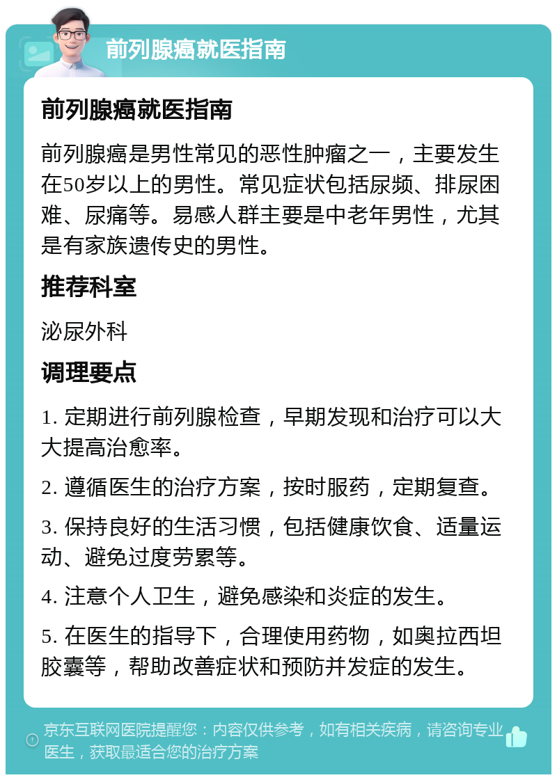 前列腺癌就医指南 前列腺癌就医指南 前列腺癌是男性常见的恶性肿瘤之一，主要发生在50岁以上的男性。常见症状包括尿频、排尿困难、尿痛等。易感人群主要是中老年男性，尤其是有家族遗传史的男性。 推荐科室 泌尿外科 调理要点 1. 定期进行前列腺检查，早期发现和治疗可以大大提高治愈率。 2. 遵循医生的治疗方案，按时服药，定期复查。 3. 保持良好的生活习惯，包括健康饮食、适量运动、避免过度劳累等。 4. 注意个人卫生，避免感染和炎症的发生。 5. 在医生的指导下，合理使用药物，如奥拉西坦胶囊等，帮助改善症状和预防并发症的发生。