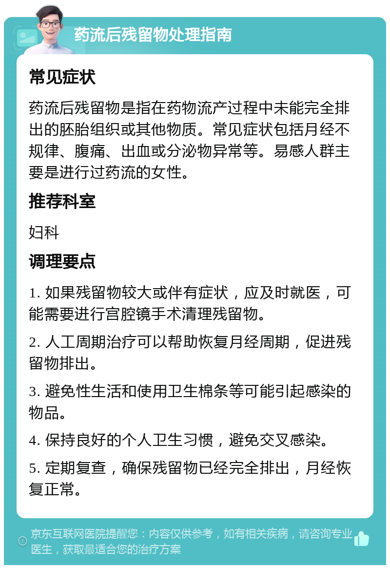 药流后残留物处理指南 常见症状 药流后残留物是指在药物流产过程中未能完全排出的胚胎组织或其他物质。常见症状包括月经不规律、腹痛、出血或分泌物异常等。易感人群主要是进行过药流的女性。 推荐科室 妇科 调理要点 1. 如果残留物较大或伴有症状，应及时就医，可能需要进行宫腔镜手术清理残留物。 2. 人工周期治疗可以帮助恢复月经周期，促进残留物排出。 3. 避免性生活和使用卫生棉条等可能引起感染的物品。 4. 保持良好的个人卫生习惯，避免交叉感染。 5. 定期复查，确保残留物已经完全排出，月经恢复正常。