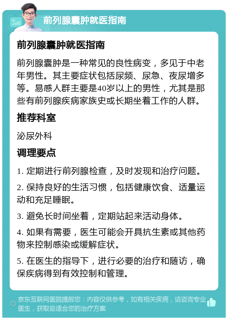 前列腺囊肿就医指南 前列腺囊肿就医指南 前列腺囊肿是一种常见的良性病变，多见于中老年男性。其主要症状包括尿频、尿急、夜尿增多等。易感人群主要是40岁以上的男性，尤其是那些有前列腺疾病家族史或长期坐着工作的人群。 推荐科室 泌尿外科 调理要点 1. 定期进行前列腺检查，及时发现和治疗问题。 2. 保持良好的生活习惯，包括健康饮食、适量运动和充足睡眠。 3. 避免长时间坐着，定期站起来活动身体。 4. 如果有需要，医生可能会开具抗生素或其他药物来控制感染或缓解症状。 5. 在医生的指导下，进行必要的治疗和随访，确保疾病得到有效控制和管理。