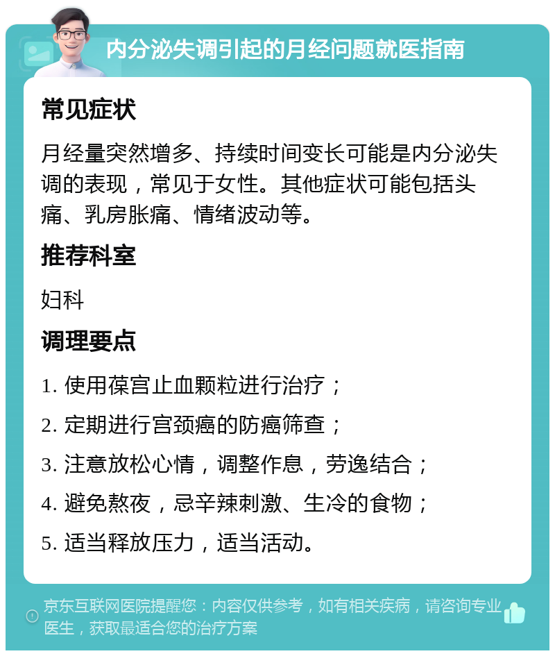 内分泌失调引起的月经问题就医指南 常见症状 月经量突然增多、持续时间变长可能是内分泌失调的表现，常见于女性。其他症状可能包括头痛、乳房胀痛、情绪波动等。 推荐科室 妇科 调理要点 1. 使用葆宫止血颗粒进行治疗； 2. 定期进行宫颈癌的防癌筛查； 3. 注意放松心情，调整作息，劳逸结合； 4. 避免熬夜，忌辛辣刺激、生冷的食物； 5. 适当释放压力，适当活动。