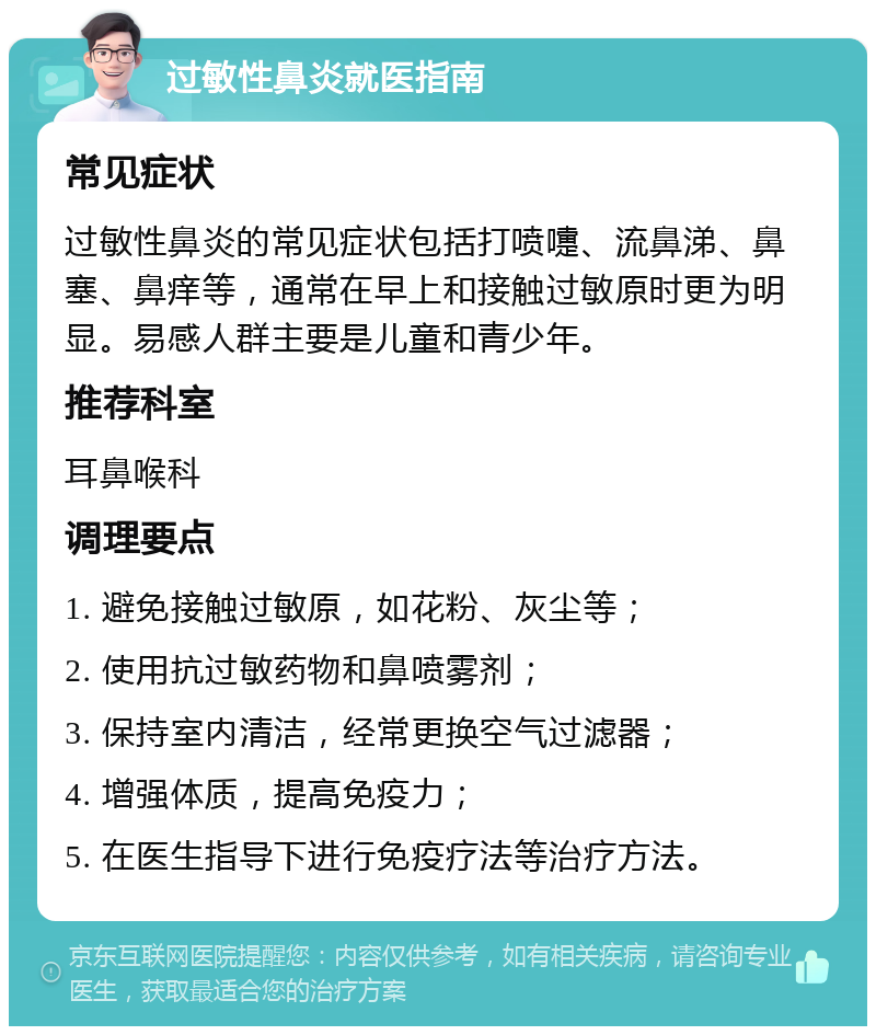 过敏性鼻炎就医指南 常见症状 过敏性鼻炎的常见症状包括打喷嚏、流鼻涕、鼻塞、鼻痒等，通常在早上和接触过敏原时更为明显。易感人群主要是儿童和青少年。 推荐科室 耳鼻喉科 调理要点 1. 避免接触过敏原，如花粉、灰尘等； 2. 使用抗过敏药物和鼻喷雾剂； 3. 保持室内清洁，经常更换空气过滤器； 4. 增强体质，提高免疫力； 5. 在医生指导下进行免疫疗法等治疗方法。