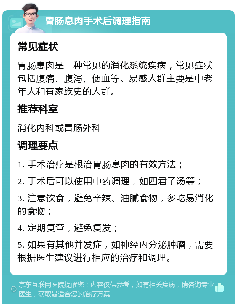 胃肠息肉手术后调理指南 常见症状 胃肠息肉是一种常见的消化系统疾病，常见症状包括腹痛、腹泻、便血等。易感人群主要是中老年人和有家族史的人群。 推荐科室 消化内科或胃肠外科 调理要点 1. 手术治疗是根治胃肠息肉的有效方法； 2. 手术后可以使用中药调理，如四君子汤等； 3. 注意饮食，避免辛辣、油腻食物，多吃易消化的食物； 4. 定期复查，避免复发； 5. 如果有其他并发症，如神经内分泌肿瘤，需要根据医生建议进行相应的治疗和调理。