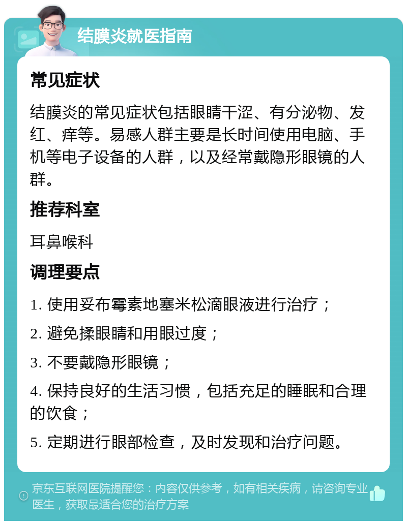 结膜炎就医指南 常见症状 结膜炎的常见症状包括眼睛干涩、有分泌物、发红、痒等。易感人群主要是长时间使用电脑、手机等电子设备的人群，以及经常戴隐形眼镜的人群。 推荐科室 耳鼻喉科 调理要点 1. 使用妥布霉素地塞米松滴眼液进行治疗； 2. 避免揉眼睛和用眼过度； 3. 不要戴隐形眼镜； 4. 保持良好的生活习惯，包括充足的睡眠和合理的饮食； 5. 定期进行眼部检查，及时发现和治疗问题。