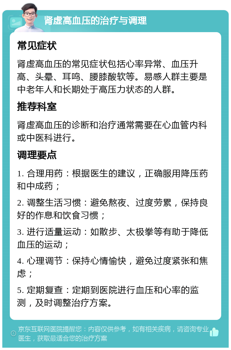 肾虚高血压的治疗与调理 常见症状 肾虚高血压的常见症状包括心率异常、血压升高、头晕、耳鸣、腰膝酸软等。易感人群主要是中老年人和长期处于高压力状态的人群。 推荐科室 肾虚高血压的诊断和治疗通常需要在心血管内科或中医科进行。 调理要点 1. 合理用药：根据医生的建议，正确服用降压药和中成药； 2. 调整生活习惯：避免熬夜、过度劳累，保持良好的作息和饮食习惯； 3. 进行适量运动：如散步、太极拳等有助于降低血压的运动； 4. 心理调节：保持心情愉快，避免过度紧张和焦虑； 5. 定期复查：定期到医院进行血压和心率的监测，及时调整治疗方案。