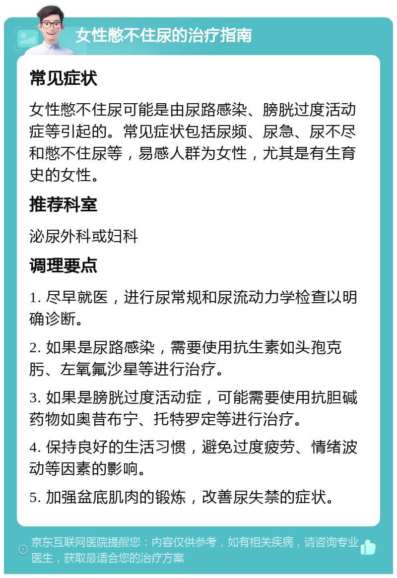 女性憋不住尿的治疗指南 常见症状 女性憋不住尿可能是由尿路感染、膀胱过度活动症等引起的。常见症状包括尿频、尿急、尿不尽和憋不住尿等，易感人群为女性，尤其是有生育史的女性。 推荐科室 泌尿外科或妇科 调理要点 1. 尽早就医，进行尿常规和尿流动力学检查以明确诊断。 2. 如果是尿路感染，需要使用抗生素如头孢克肟、左氧氟沙星等进行治疗。 3. 如果是膀胱过度活动症，可能需要使用抗胆碱药物如奥昔布宁、托特罗定等进行治疗。 4. 保持良好的生活习惯，避免过度疲劳、情绪波动等因素的影响。 5. 加强盆底肌肉的锻炼，改善尿失禁的症状。