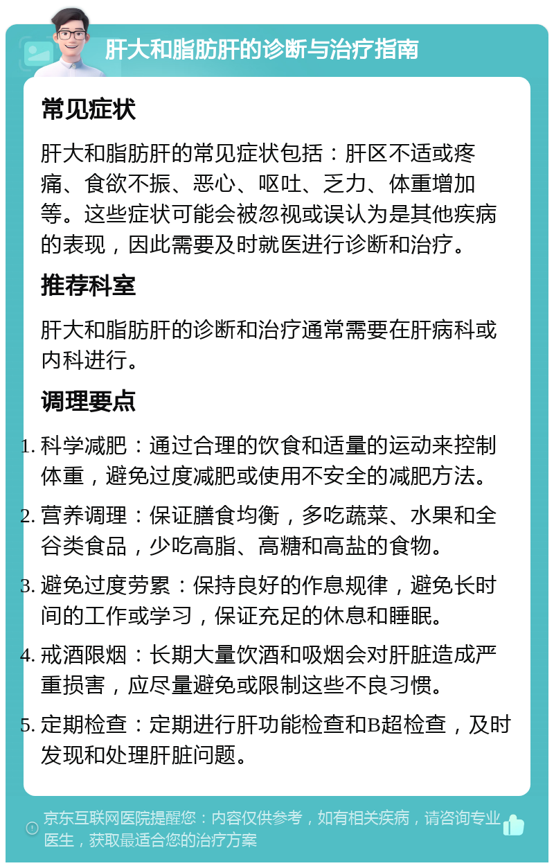 肝大和脂肪肝的诊断与治疗指南 常见症状 肝大和脂肪肝的常见症状包括：肝区不适或疼痛、食欲不振、恶心、呕吐、乏力、体重增加等。这些症状可能会被忽视或误认为是其他疾病的表现，因此需要及时就医进行诊断和治疗。 推荐科室 肝大和脂肪肝的诊断和治疗通常需要在肝病科或内科进行。 调理要点 科学减肥：通过合理的饮食和适量的运动来控制体重，避免过度减肥或使用不安全的减肥方法。 营养调理：保证膳食均衡，多吃蔬菜、水果和全谷类食品，少吃高脂、高糖和高盐的食物。 避免过度劳累：保持良好的作息规律，避免长时间的工作或学习，保证充足的休息和睡眠。 戒酒限烟：长期大量饮酒和吸烟会对肝脏造成严重损害，应尽量避免或限制这些不良习惯。 定期检查：定期进行肝功能检查和B超检查，及时发现和处理肝脏问题。