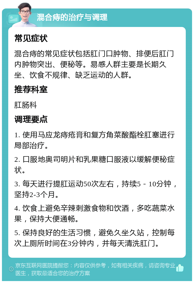 混合痔的治疗与调理 常见症状 混合痔的常见症状包括肛门口肿物、排便后肛门内肿物突出、便秘等。易感人群主要是长期久坐、饮食不规律、缺乏运动的人群。 推荐科室 肛肠科 调理要点 1. 使用马应龙痔疮膏和复方角菜酸酯栓肛塞进行局部治疗。 2. 口服地奥司明片和乳果糖口服液以缓解便秘症状。 3. 每天进行提肛运动50次左右，持续5－10分钟，坚持2-3个月。 4. 饮食上避免辛辣刺激食物和饮酒，多吃蔬菜水果，保持大便通畅。 5. 保持良好的生活习惯，避免久坐久站，控制每次上厕所时间在3分钟内，并每天清洗肛门。