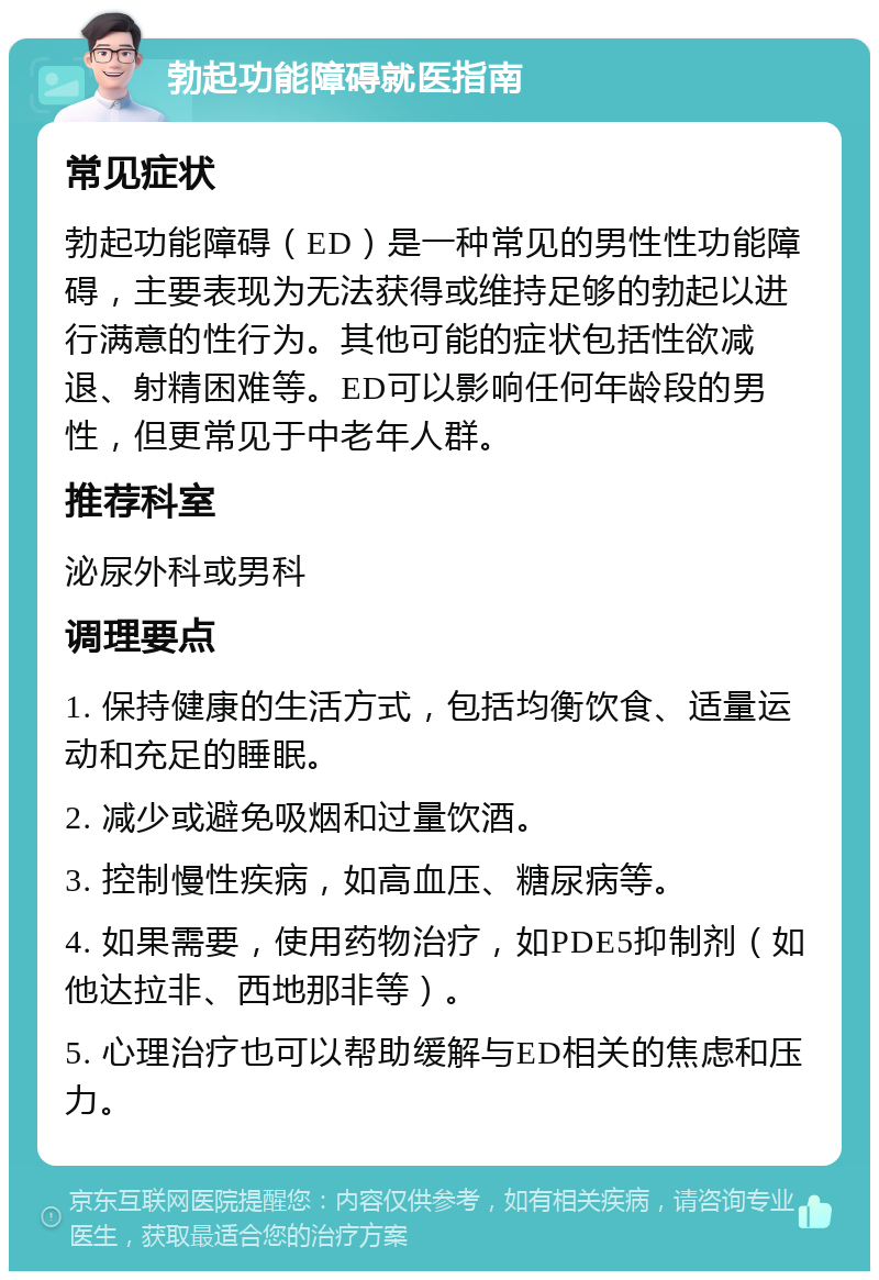 勃起功能障碍就医指南 常见症状 勃起功能障碍（ED）是一种常见的男性性功能障碍，主要表现为无法获得或维持足够的勃起以进行满意的性行为。其他可能的症状包括性欲减退、射精困难等。ED可以影响任何年龄段的男性，但更常见于中老年人群。 推荐科室 泌尿外科或男科 调理要点 1. 保持健康的生活方式，包括均衡饮食、适量运动和充足的睡眠。 2. 减少或避免吸烟和过量饮酒。 3. 控制慢性疾病，如高血压、糖尿病等。 4. 如果需要，使用药物治疗，如PDE5抑制剂（如他达拉非、西地那非等）。 5. 心理治疗也可以帮助缓解与ED相关的焦虑和压力。