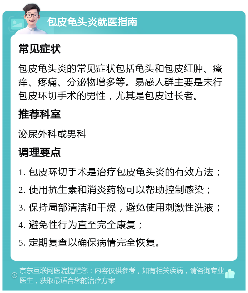 包皮龟头炎就医指南 常见症状 包皮龟头炎的常见症状包括龟头和包皮红肿、瘙痒、疼痛、分泌物增多等。易感人群主要是未行包皮环切手术的男性，尤其是包皮过长者。 推荐科室 泌尿外科或男科 调理要点 1. 包皮环切手术是治疗包皮龟头炎的有效方法； 2. 使用抗生素和消炎药物可以帮助控制感染； 3. 保持局部清洁和干燥，避免使用刺激性洗液； 4. 避免性行为直至完全康复； 5. 定期复查以确保病情完全恢复。