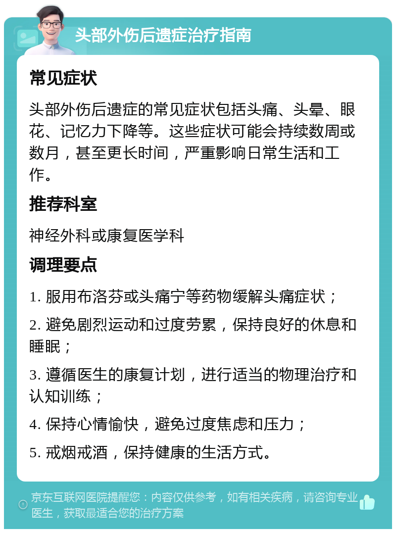 头部外伤后遗症治疗指南 常见症状 头部外伤后遗症的常见症状包括头痛、头晕、眼花、记忆力下降等。这些症状可能会持续数周或数月，甚至更长时间，严重影响日常生活和工作。 推荐科室 神经外科或康复医学科 调理要点 1. 服用布洛芬或头痛宁等药物缓解头痛症状； 2. 避免剧烈运动和过度劳累，保持良好的休息和睡眠； 3. 遵循医生的康复计划，进行适当的物理治疗和认知训练； 4. 保持心情愉快，避免过度焦虑和压力； 5. 戒烟戒酒，保持健康的生活方式。