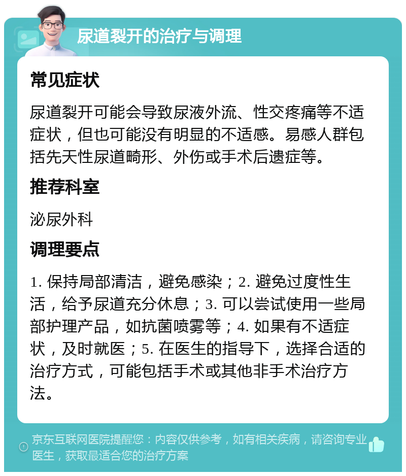 尿道裂开的治疗与调理 常见症状 尿道裂开可能会导致尿液外流、性交疼痛等不适症状，但也可能没有明显的不适感。易感人群包括先天性尿道畸形、外伤或手术后遗症等。 推荐科室 泌尿外科 调理要点 1. 保持局部清洁，避免感染；2. 避免过度性生活，给予尿道充分休息；3. 可以尝试使用一些局部护理产品，如抗菌喷雾等；4. 如果有不适症状，及时就医；5. 在医生的指导下，选择合适的治疗方式，可能包括手术或其他非手术治疗方法。