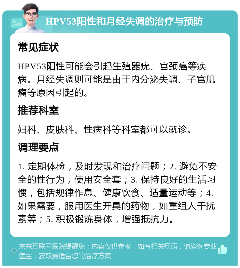 HPV53阳性和月经失调的治疗与预防 常见症状 HPV53阳性可能会引起生殖器疣、宫颈癌等疾病。月经失调则可能是由于内分泌失调、子宫肌瘤等原因引起的。 推荐科室 妇科、皮肤科、性病科等科室都可以就诊。 调理要点 1. 定期体检，及时发现和治疗问题；2. 避免不安全的性行为，使用安全套；3. 保持良好的生活习惯，包括规律作息、健康饮食、适量运动等；4. 如果需要，服用医生开具的药物，如重组人干扰素等；5. 积极锻炼身体，增强抵抗力。