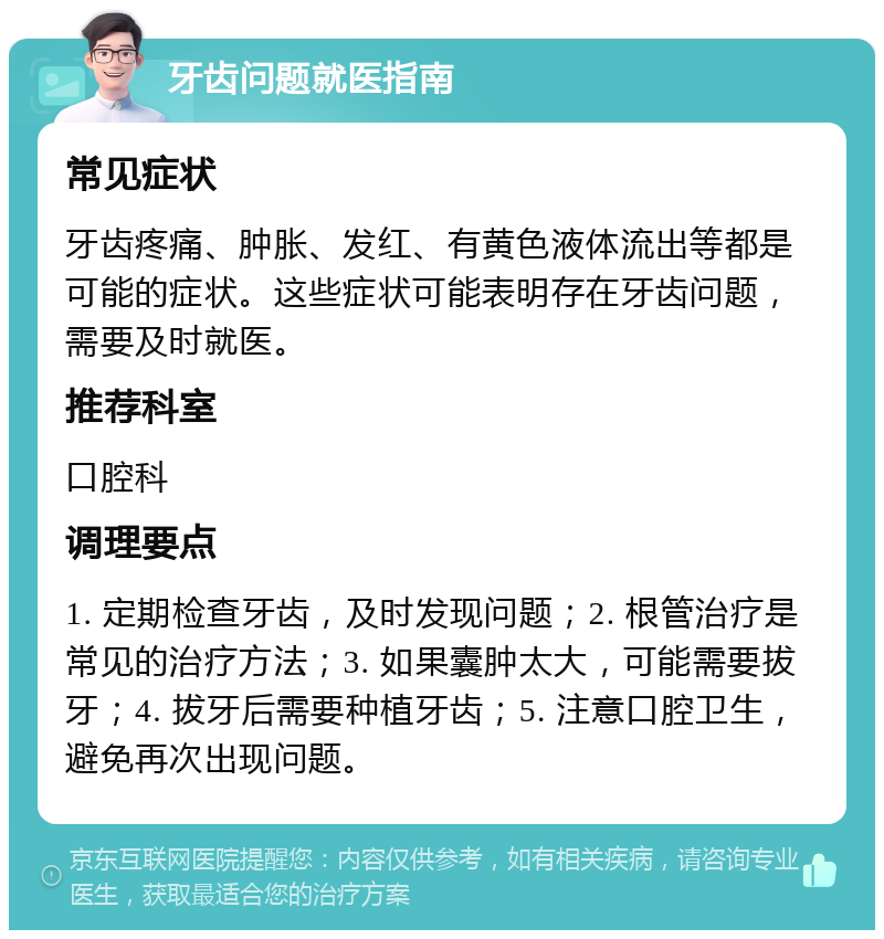 牙齿问题就医指南 常见症状 牙齿疼痛、肿胀、发红、有黄色液体流出等都是可能的症状。这些症状可能表明存在牙齿问题，需要及时就医。 推荐科室 口腔科 调理要点 1. 定期检查牙齿，及时发现问题；2. 根管治疗是常见的治疗方法；3. 如果囊肿太大，可能需要拔牙；4. 拔牙后需要种植牙齿；5. 注意口腔卫生，避免再次出现问题。