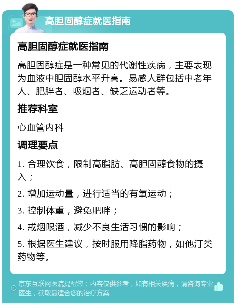 高胆固醇症就医指南 高胆固醇症就医指南 高胆固醇症是一种常见的代谢性疾病，主要表现为血液中胆固醇水平升高。易感人群包括中老年人、肥胖者、吸烟者、缺乏运动者等。 推荐科室 心血管内科 调理要点 1. 合理饮食，限制高脂肪、高胆固醇食物的摄入； 2. 增加运动量，进行适当的有氧运动； 3. 控制体重，避免肥胖； 4. 戒烟限酒，减少不良生活习惯的影响； 5. 根据医生建议，按时服用降脂药物，如他汀类药物等。