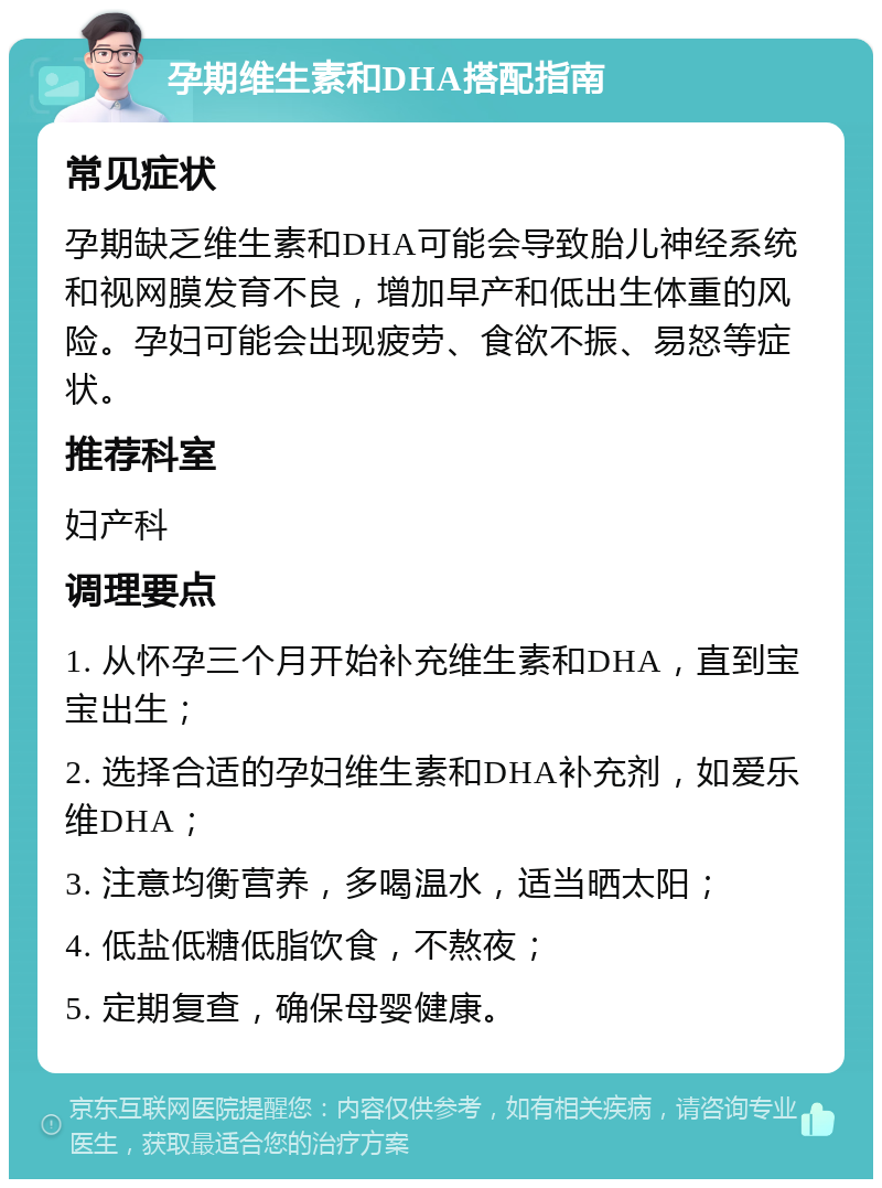 孕期维生素和DHA搭配指南 常见症状 孕期缺乏维生素和DHA可能会导致胎儿神经系统和视网膜发育不良，增加早产和低出生体重的风险。孕妇可能会出现疲劳、食欲不振、易怒等症状。 推荐科室 妇产科 调理要点 1. 从怀孕三个月开始补充维生素和DHA，直到宝宝出生； 2. 选择合适的孕妇维生素和DHA补充剂，如爱乐维DHA； 3. 注意均衡营养，多喝温水，适当晒太阳； 4. 低盐低糖低脂饮食，不熬夜； 5. 定期复查，确保母婴健康。