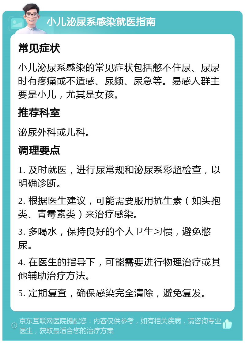 小儿泌尿系感染就医指南 常见症状 小儿泌尿系感染的常见症状包括憋不住尿、尿尿时有疼痛或不适感、尿频、尿急等。易感人群主要是小儿，尤其是女孩。 推荐科室 泌尿外科或儿科。 调理要点 1. 及时就医，进行尿常规和泌尿系彩超检查，以明确诊断。 2. 根据医生建议，可能需要服用抗生素（如头孢类、青霉素类）来治疗感染。 3. 多喝水，保持良好的个人卫生习惯，避免憋尿。 4. 在医生的指导下，可能需要进行物理治疗或其他辅助治疗方法。 5. 定期复查，确保感染完全清除，避免复发。