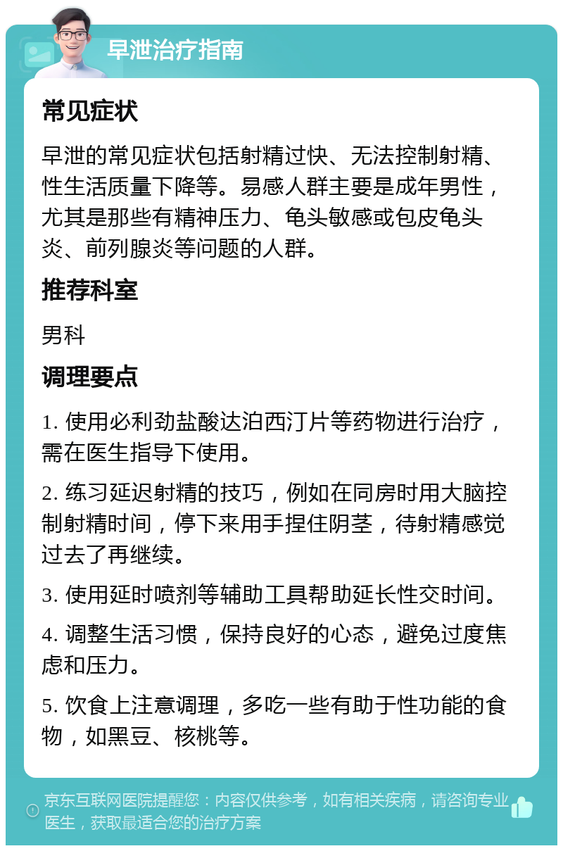 早泄治疗指南 常见症状 早泄的常见症状包括射精过快、无法控制射精、性生活质量下降等。易感人群主要是成年男性，尤其是那些有精神压力、龟头敏感或包皮龟头炎、前列腺炎等问题的人群。 推荐科室 男科 调理要点 1. 使用必利劲盐酸达泊西汀片等药物进行治疗，需在医生指导下使用。 2. 练习延迟射精的技巧，例如在同房时用大脑控制射精时间，停下来用手捏住阴茎，待射精感觉过去了再继续。 3. 使用延时喷剂等辅助工具帮助延长性交时间。 4. 调整生活习惯，保持良好的心态，避免过度焦虑和压力。 5. 饮食上注意调理，多吃一些有助于性功能的食物，如黑豆、核桃等。