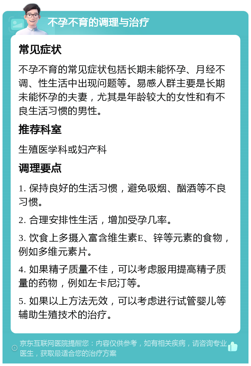 不孕不育的调理与治疗 常见症状 不孕不育的常见症状包括长期未能怀孕、月经不调、性生活中出现问题等。易感人群主要是长期未能怀孕的夫妻，尤其是年龄较大的女性和有不良生活习惯的男性。 推荐科室 生殖医学科或妇产科 调理要点 1. 保持良好的生活习惯，避免吸烟、酗酒等不良习惯。 2. 合理安排性生活，增加受孕几率。 3. 饮食上多摄入富含维生素E、锌等元素的食物，例如多维元素片。 4. 如果精子质量不佳，可以考虑服用提高精子质量的药物，例如左卡尼汀等。 5. 如果以上方法无效，可以考虑进行试管婴儿等辅助生殖技术的治疗。